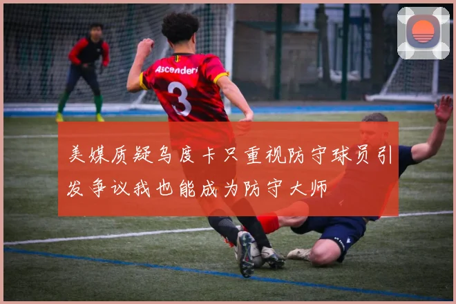 美媒质疑乌度卡只重视防守球员引发争议我也能成为防守大师