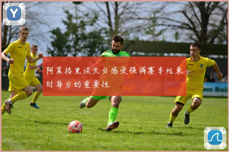 阿莱格里谈失分感受强调赛季结束时每分的重要性