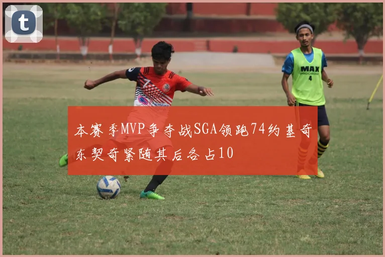 本赛季MVP争夺战SGA领跑74约基奇东契奇紧随其后各占10