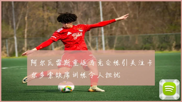 阿尔瓦雷斯重返马竞合练引关注卡尔多索缺席训练令人担忧