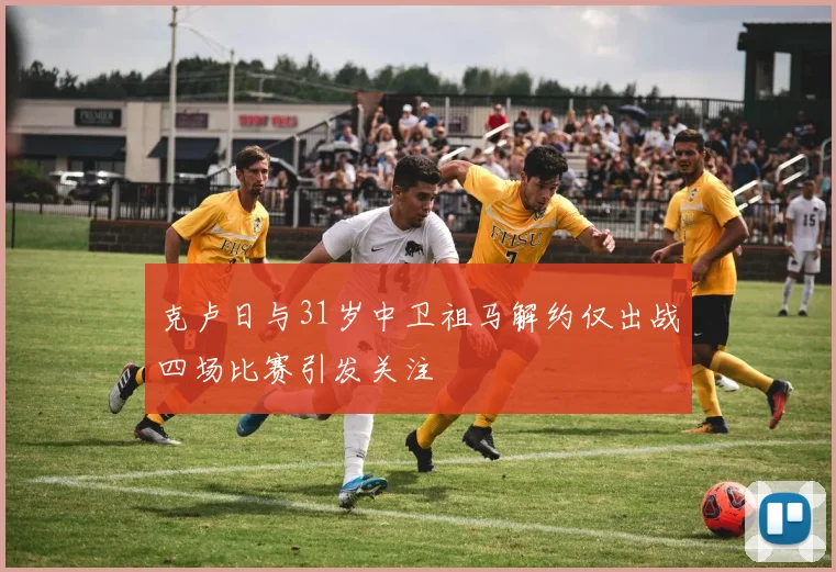 克卢日与31岁中卫祖马解约仅出战四场比赛引发关注