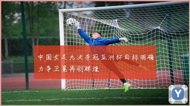 中国女足九次夺冠亚洲杯目标明确力争卫冕再创辉煌