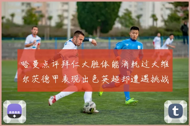 哈曼点评拜仁大胜体能消耗过大维尔茨德甲表现出色英超却遭遇挑战