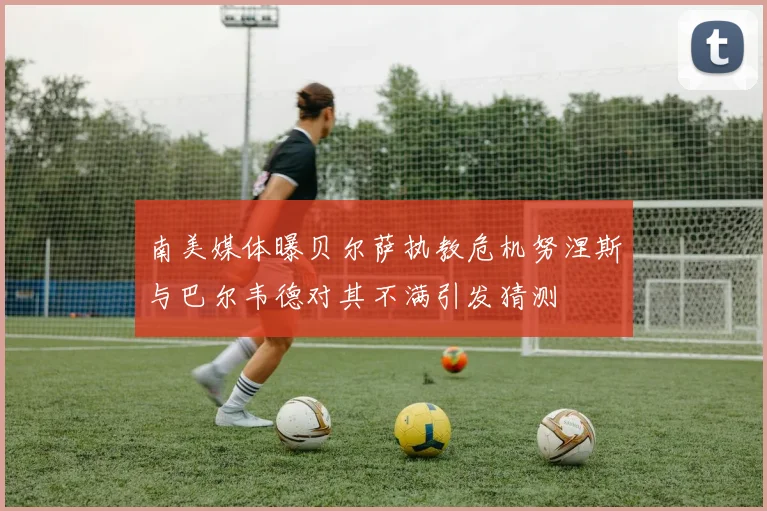 南美媒体曝贝尔萨执教危机努涅斯与巴尔韦德对其不满引发猜测