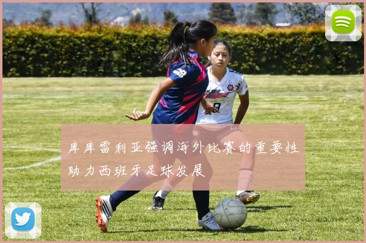 库库雷利亚强调海外比赛的重要性助力西班牙足球发展