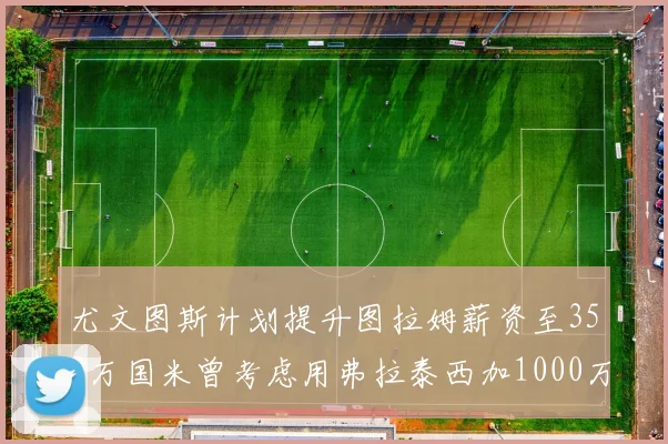 尤文图斯计划提升图拉姆薪资至350万国米曾考虑用弗拉泰西加1000万交易