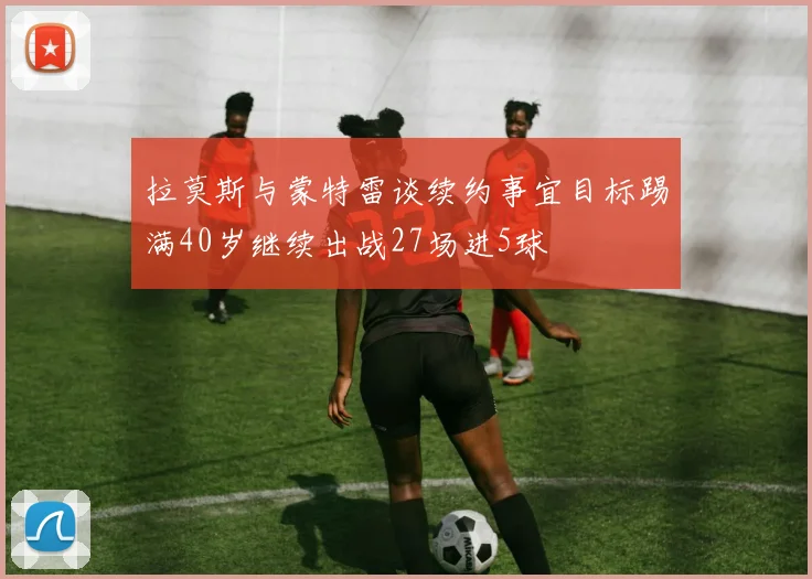 拉莫斯与蒙特雷谈续约事宜目标踢满40岁继续出战27场进5球