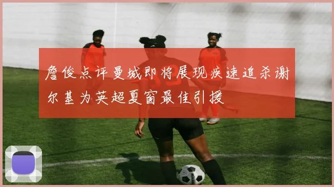 詹俊点评曼城即将展现疾速追杀谢尔基为英超夏窗最佳引援