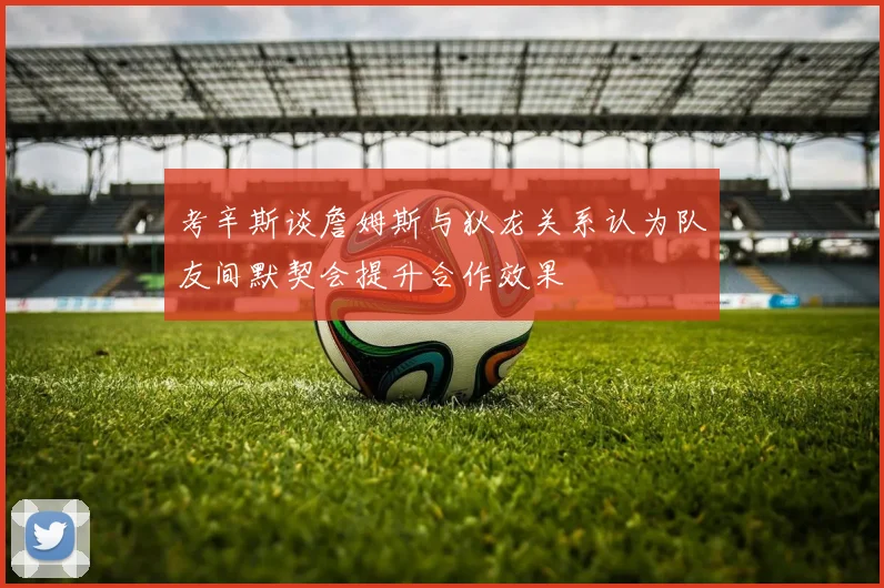 考辛斯谈詹姆斯与狄龙关系认为队友间默契会提升合作效果