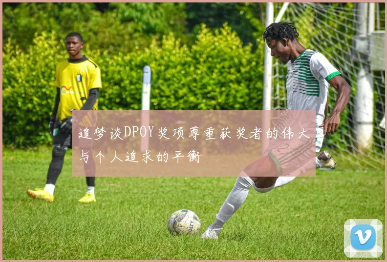 追梦谈DPOY奖项尊重获奖者的伟大与个人追求的平衡