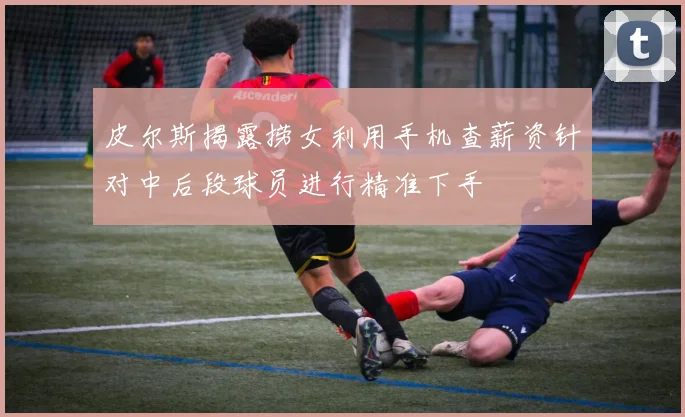 皮尔斯揭露捞女利用手机查薪资针对中后段球员进行精准下手