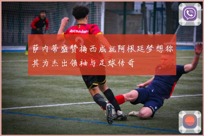 萨内蒂盛赞梅西成就阿根廷梦想称其为杰出领袖与足球传奇