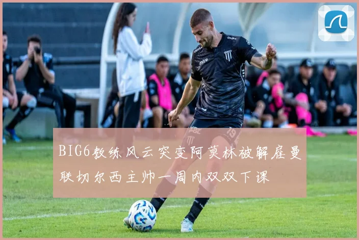 BIG6教练风云突变阿莫林被解雇曼联切尔西主帅一周内双双下课