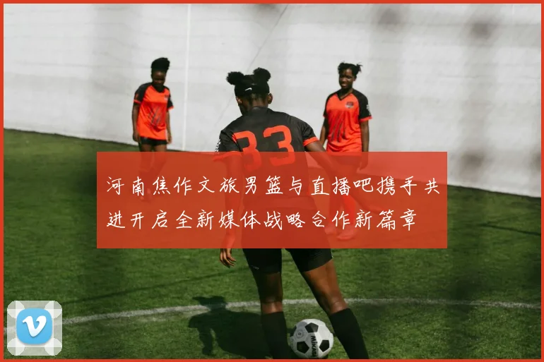 河南焦作文旅男篮与直播吧携手共进开启全新媒体战略合作新篇章
