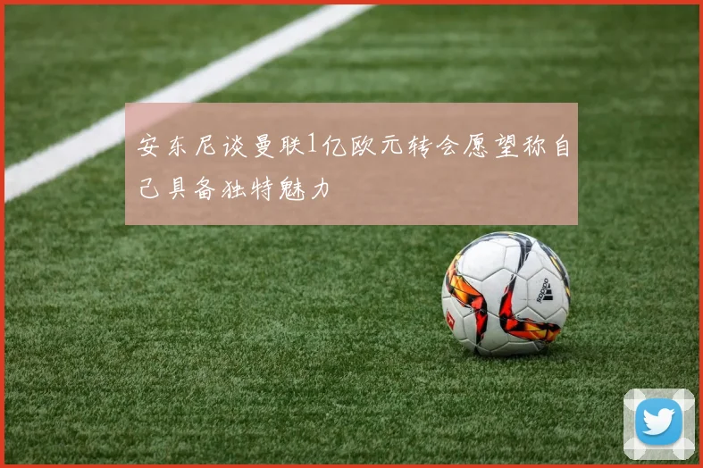 安东尼谈曼联1亿欧元转会愿望称自己具备独特魅力