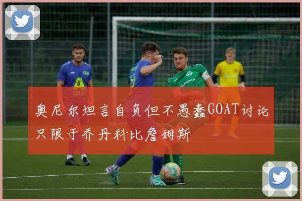 奥尼尔坦言自负但不愚蠢GOAT讨论只限于乔丹科比詹姆斯