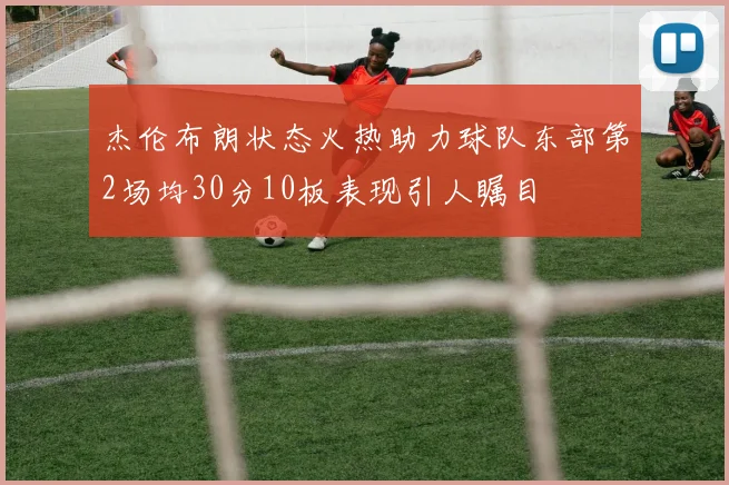 杰伦布朗状态火热助力球队东部第2场均30分10板表现引人瞩目