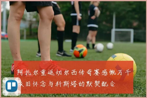 阿扎尔重返切尔西传奇赛感慨万千依旧怀念与科斯塔的默契配合