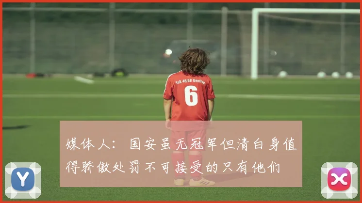 媒体人：国安虽无冠军但清白身值得骄傲处罚不可接受的只有他们