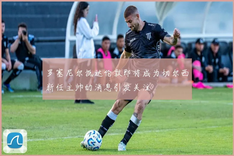 罗塞尼尔抵达伦敦即将成为切尔西新任主帅的消息引发关注