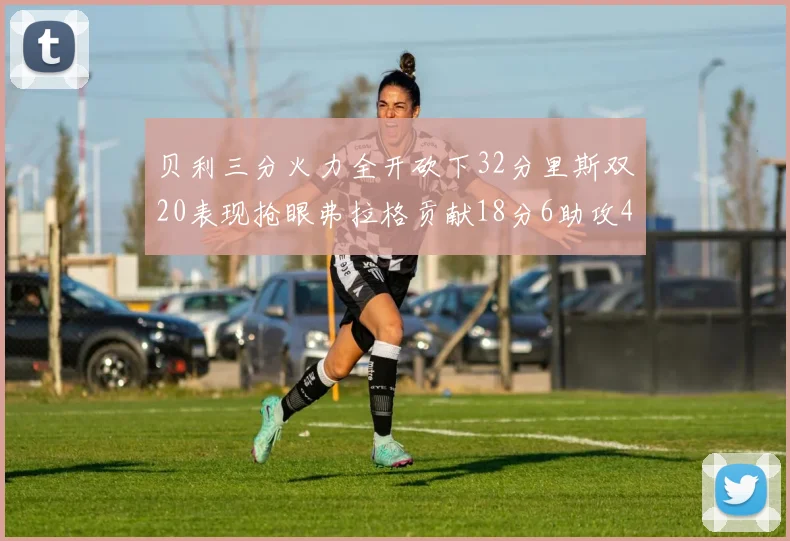 贝利三分火力全开砍下32分里斯双20表现抢眼弗拉格贡献18分6助攻4盖帽