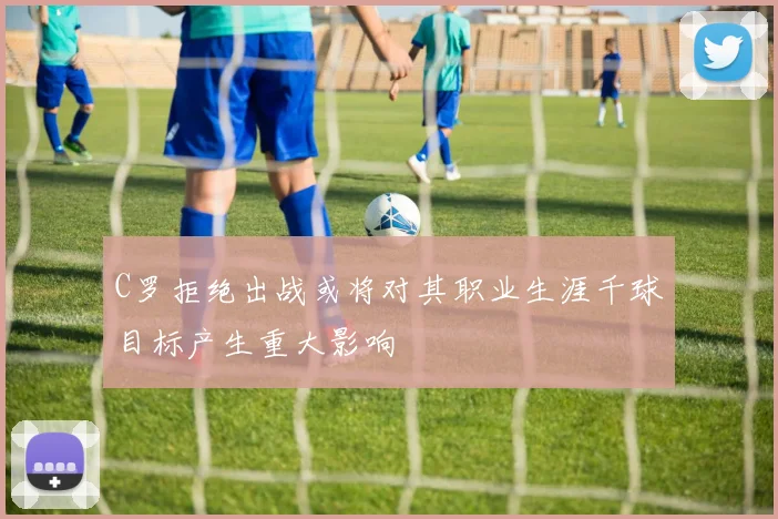 C罗拒绝出战或将对其职业生涯千球目标产生重大影响