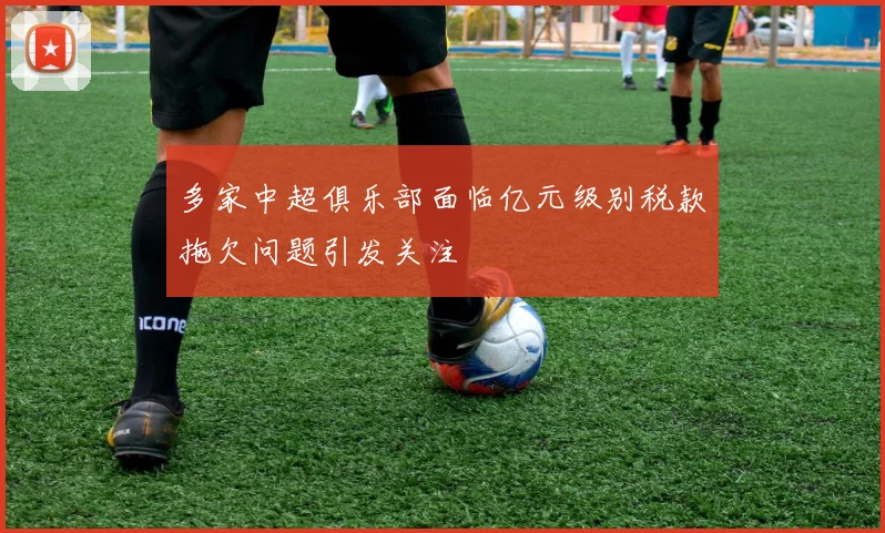 多家中超俱乐部面临亿元级别税款拖欠问题引发关注