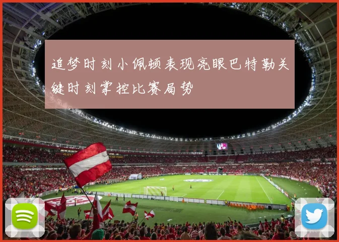 追梦时刻小佩顿表现亮眼巴特勒关键时刻掌控比赛局势