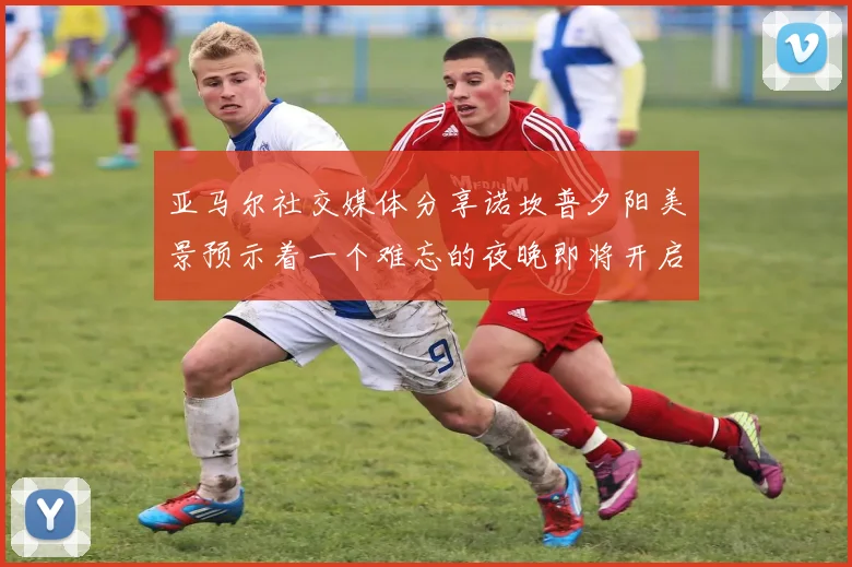 亚马尔社交媒体分享诺坎普夕阳美景预示着一个难忘的夜晚即将开启