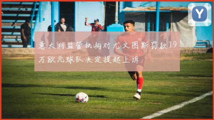 意大利监管机构对尤文图斯罚款19万欧元球队决定提起上诉