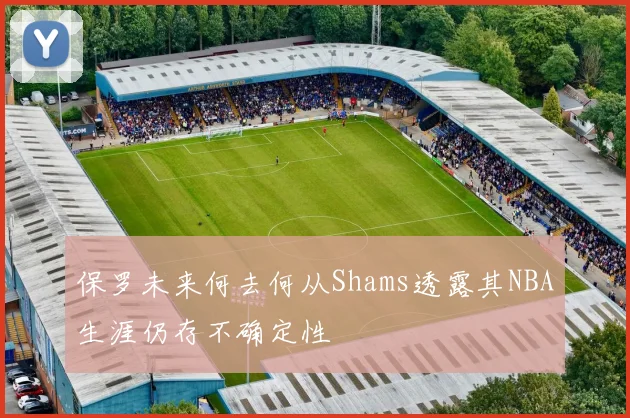 保罗未来何去何从Shams透露其NBA生涯仍存不确定性
