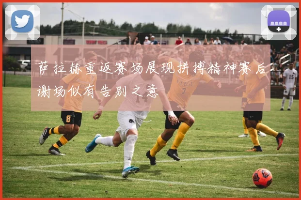 萨拉赫重返赛场展现拼搏精神赛后谢场似有告别之意