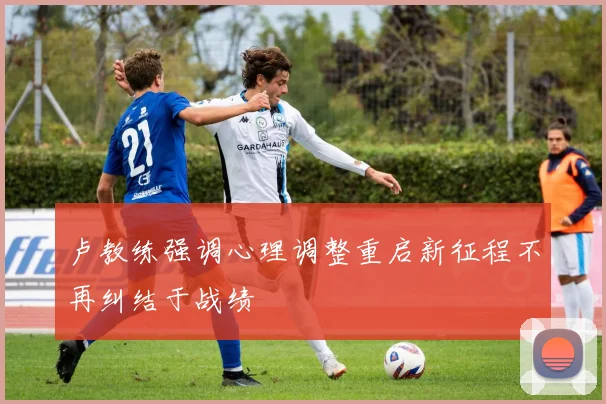 卢教练强调心理调整重启新征程不再纠结于战绩