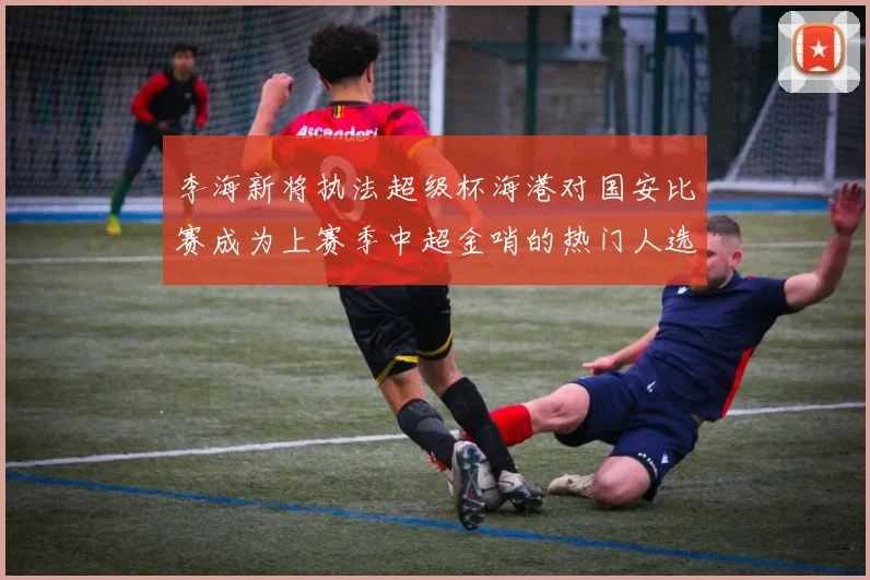 李海新将执法超级杯海港对国安比赛成为上赛季中超金哨的热门人选