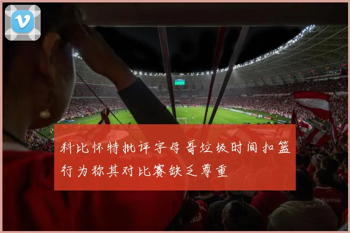 科比怀特批评字母哥垃圾时间扣篮行为称其对比赛缺乏尊重