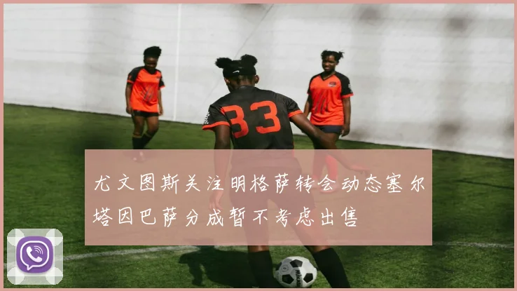 尤文图斯关注明格萨转会动态塞尔塔因巴萨分成暂不考虑出售