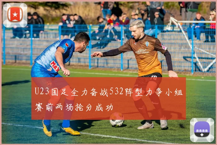 U23国足全力备战532阵型力争小组赛前两场抢分成功