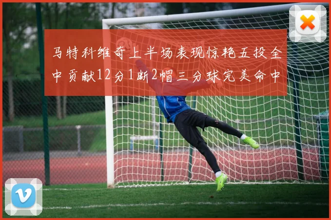 马特科维奇上半场表现惊艳五投全中贡献12分1断2帽三分球完美命中