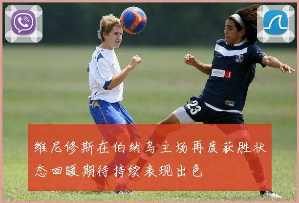 维尼修斯在伯纳乌主场再度获胜状态回暖期待持续表现出色