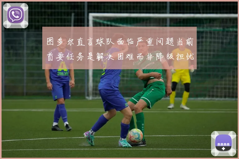 图多尔直言球队面临严重问题当前首要任务是解决困难而非降级担忧