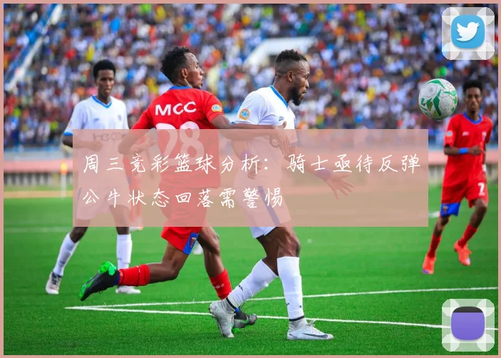 周三竞彩篮球分析：骑士亟待反弹公牛状态回落需警惕