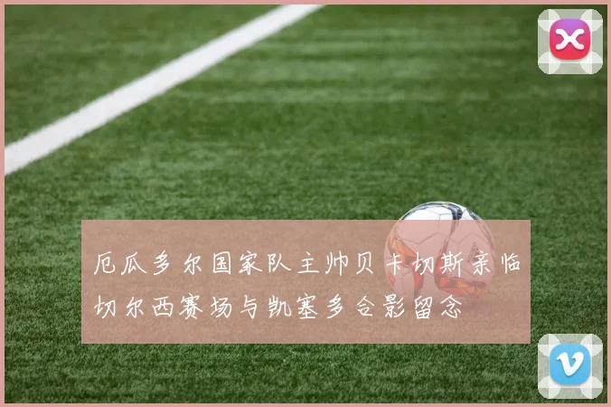 厄瓜多尔国家队主帅贝卡切斯亲临切尔西赛场与凯塞多合影留念